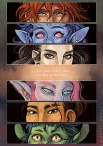 3 of 4: The next page shows the eyes of all the Mighty Nein, each in their own panels that are vertical on the page. Caleb’s blue eyes and messy red hair, Jester’s red eyes and open expression, Yasha’s purple and green eyes, Caduceus’s green eyes, Beau’s brown eyes and a scar she has through one eyebrow, and Nott’s gold eyes. Text in the middle of the page says “…you feel truly seen. For the first time.”