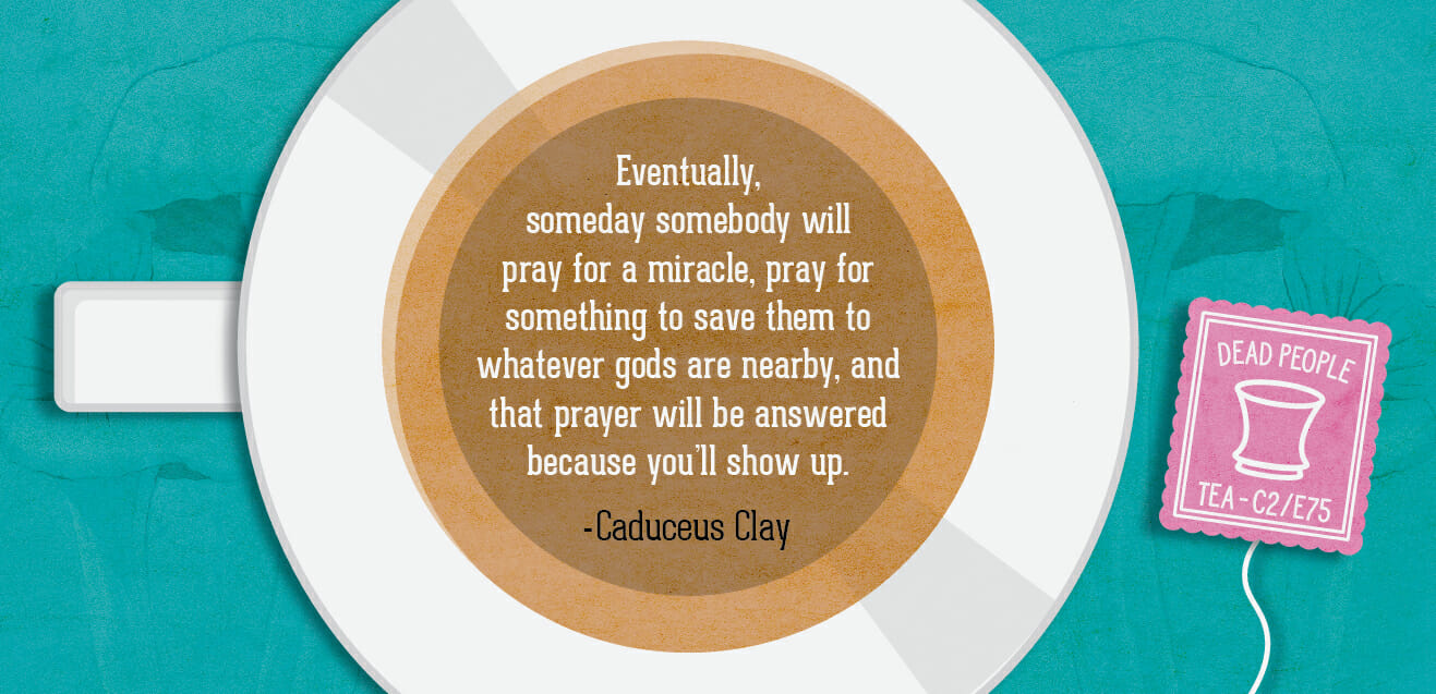 "Eventually, someday somebody will pray for a miracle, pray for something to save them to whatever gods are nearby, and that prayer will be answered because you'll show up." - Caduceus Clay C2E75